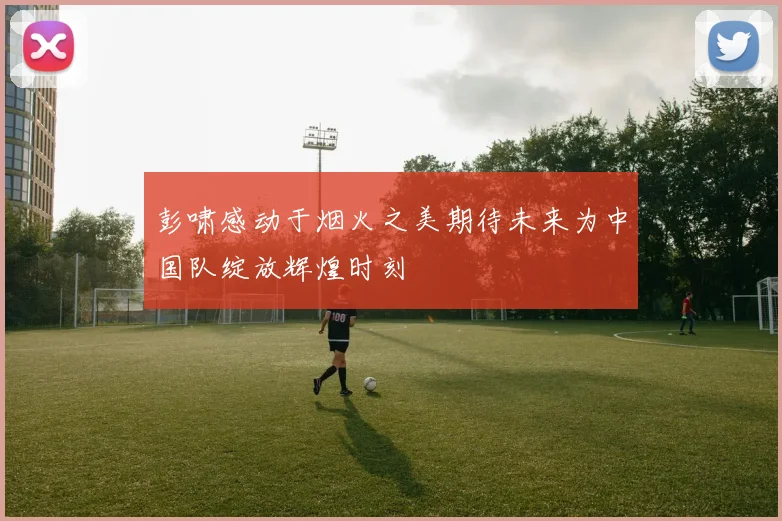 彭啸感动于烟火之美期待未来为中国队绽放辉煌时刻