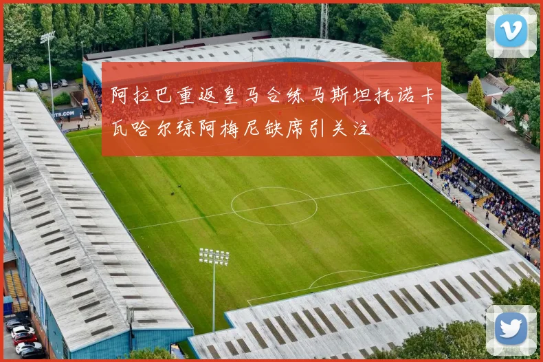 阿拉巴重返皇马合练马斯坦托诺卡瓦哈尔琼阿梅尼缺席引关注