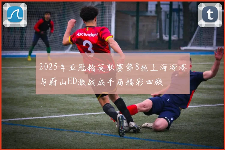 2025年亚冠精英联赛第8轮上海海港与蔚山HD激战成平局精彩回顾