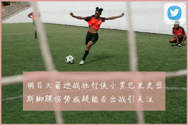 明日火箭迎战独行侠小贾巴里史密斯脚踝伤势成疑能否出战引关注