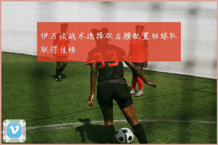 伊万谈战术选择双后腰配置助球队取得佳绩