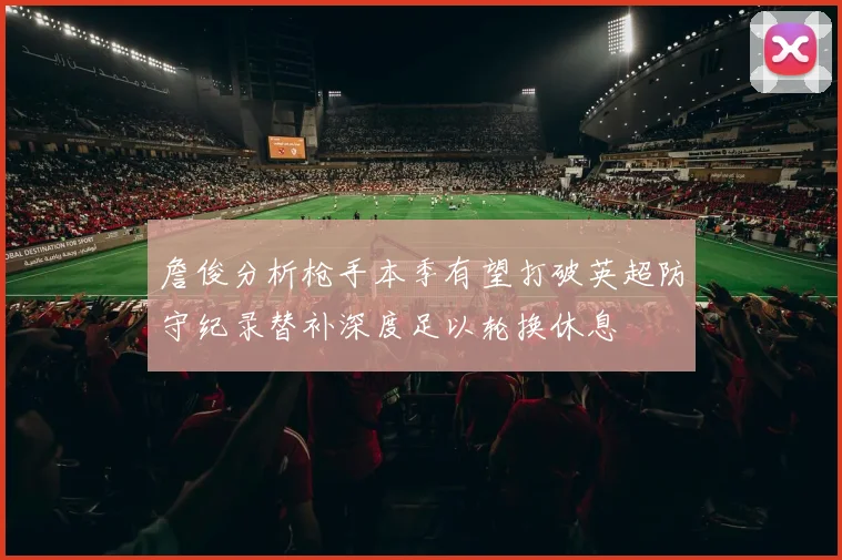 詹俊分析枪手本季有望打破英超防守纪录替补深度足以轮换休息