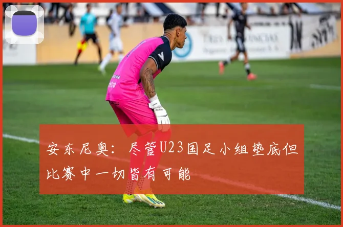 安东尼奥：尽管U23国足小组垫底但比赛中一切皆有可能