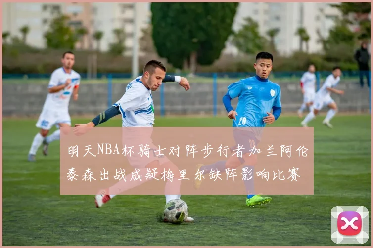 明天NBA杯骑士对阵步行者加兰阿伦泰森出战成疑梅里尔缺阵影响比赛走势