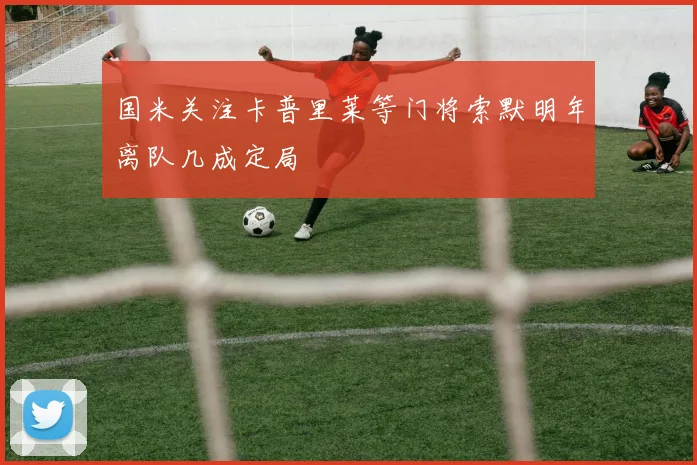 国米关注卡普里莱等门将索默明年离队几成定局
