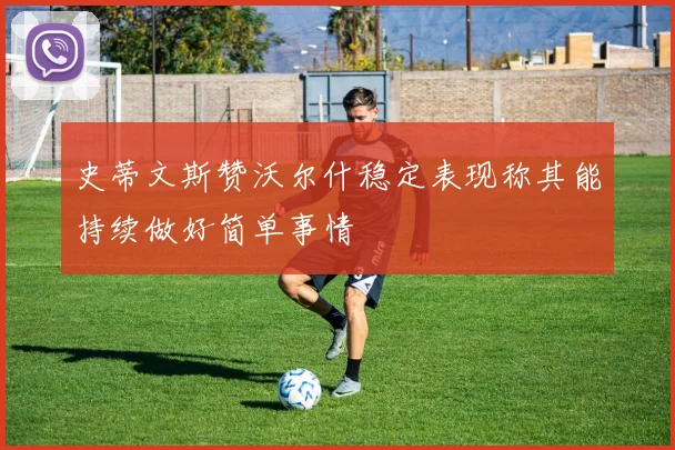 史蒂文斯赞沃尔什稳定表现称其能持续做好简单事情