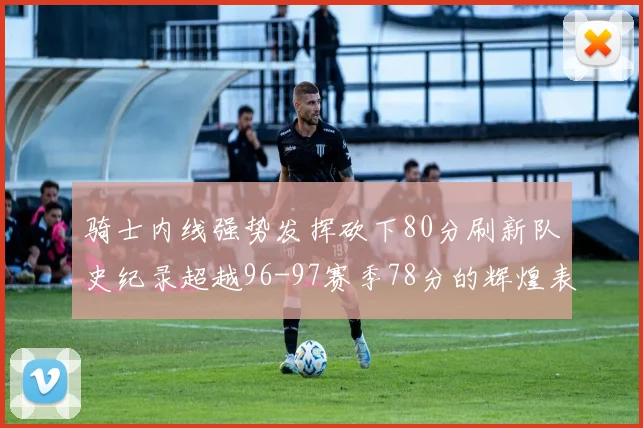 骑士内线强势发挥砍下80分刷新队史纪录超越96-97赛季78分的辉煌表现