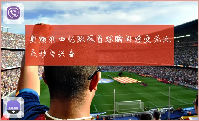 奥赖利回忆欧冠首球瞬间感受无比美妙与兴奋