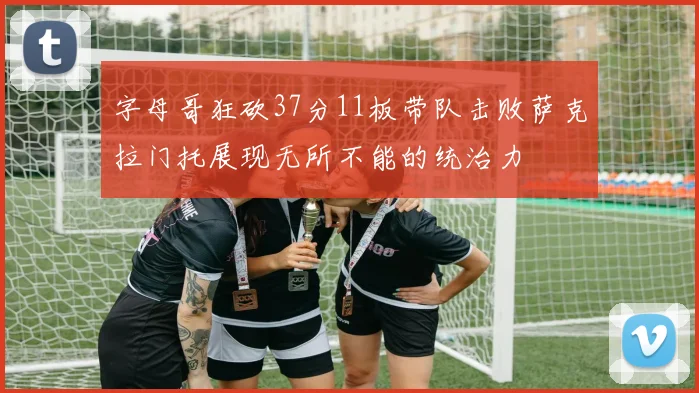 字母哥狂砍37分11板带队击败萨克拉门托展现无所不能的统治力