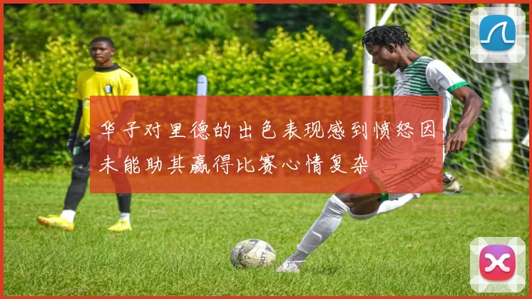 华子对里德的出色表现感到愤怒因未能助其赢得比赛心情复杂