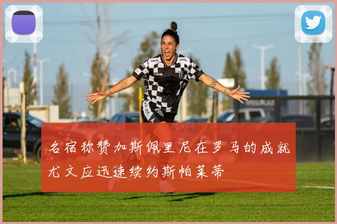 名宿称赞加斯佩里尼在罗马的成就尤文应迅速续约斯帕莱蒂