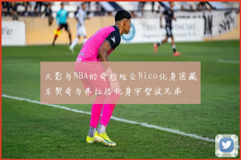 火影与NBA的奇妙结合Nico化身团藏东契奇与弗拉格化身宇智波兄弟