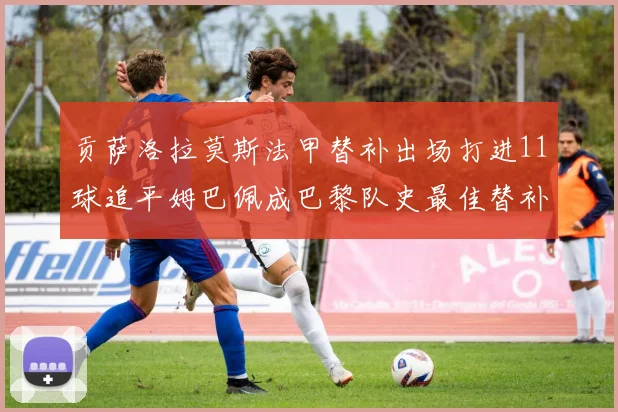 贡萨洛拉莫斯法甲替补出场打进11球追平姆巴佩成巴黎队史最佳替补射手