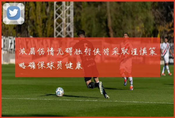 浓眉伤情无碍独行侠将采取谨慎策略确保球员健康