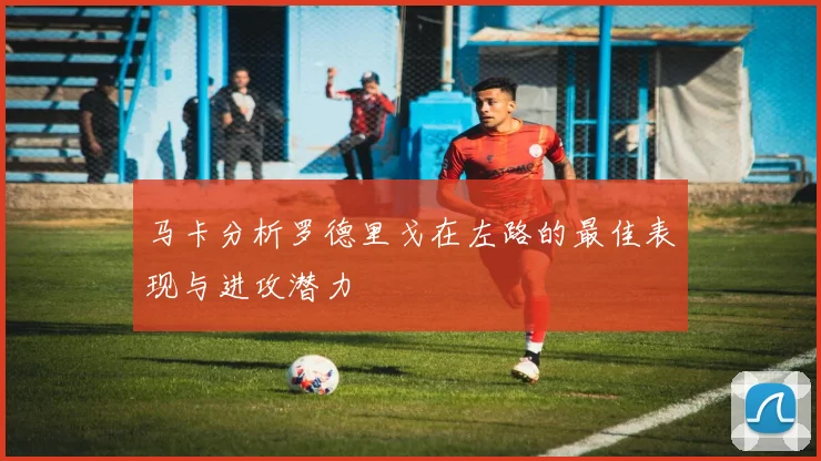 马卡分析罗德里戈在左路的最佳表现与进攻潜力