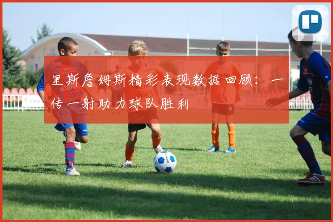 里斯詹姆斯精彩表现数据回顾：一传一射助力球队胜利