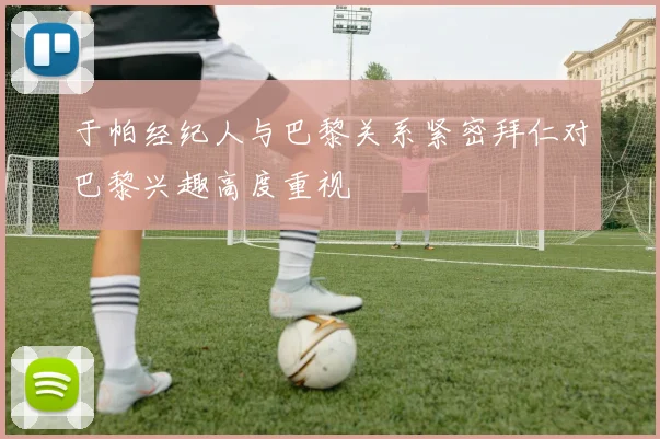于帕经纪人与巴黎关系紧密拜仁对巴黎兴趣高度重视