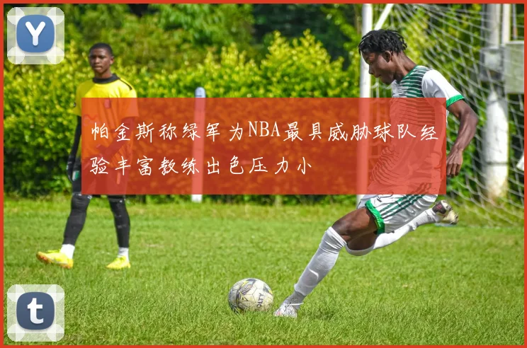 帕金斯称绿军为NBA最具威胁球队经验丰富教练出色压力小