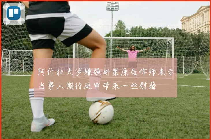 阿什拉夫涉嫌强奸案原告律师表示当事人期待庭审带来一丝慰藉