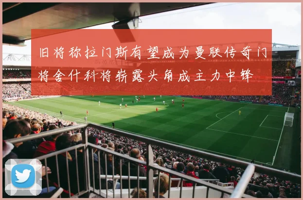 旧将称拉门斯有望成为曼联传奇门将舍什科将崭露头角成主力中锋