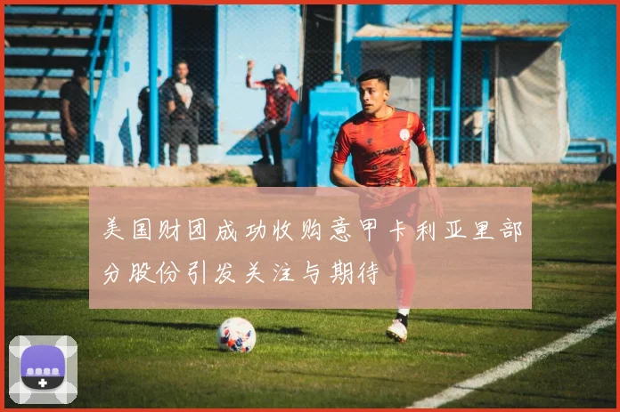 美国财团成功收购意甲卡利亚里部分股份引发关注与期待
