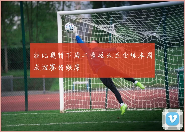 拉比奥特下周二重返米兰合练本周友谊赛将缺席