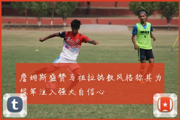 詹姆斯盛赞马祖拉执教风格称其为绿军注入强大自信心