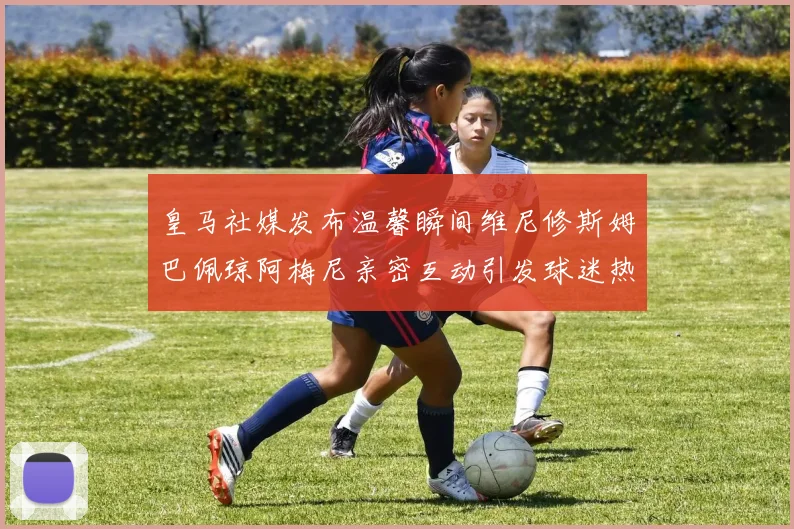 皇马社媒发布温馨瞬间维尼修斯姆巴佩琼阿梅尼亲密互动引发球迷热议