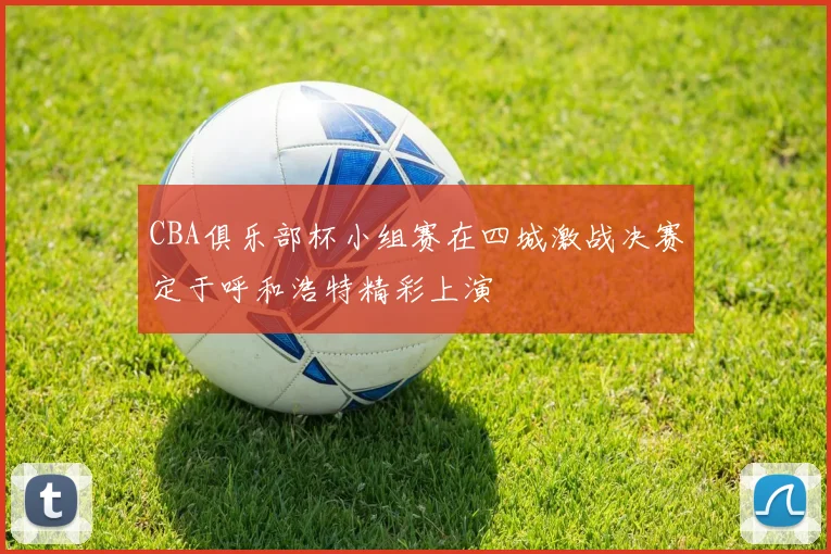 CBA俱乐部杯小组赛在四城激战决赛定于呼和浩特精彩上演