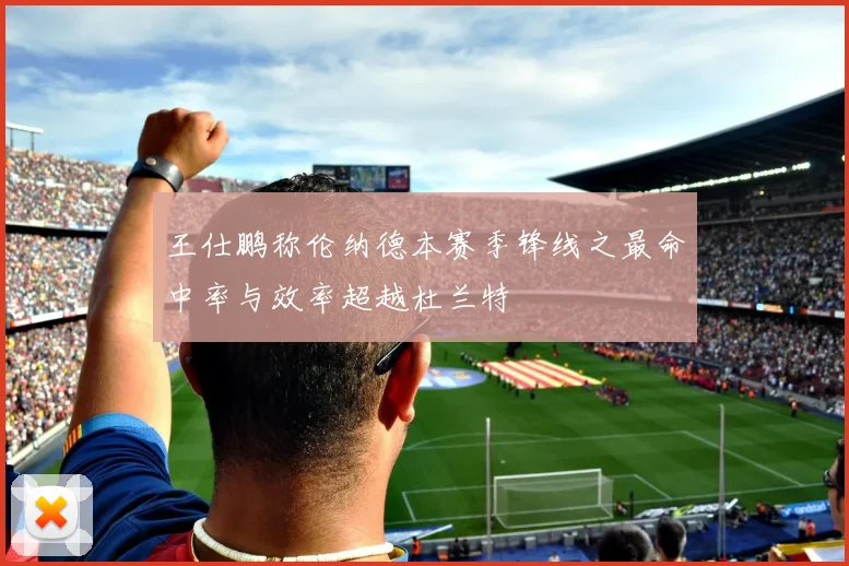 王仕鹏称伦纳德本赛季锋线之最命中率与效率超越杜兰特