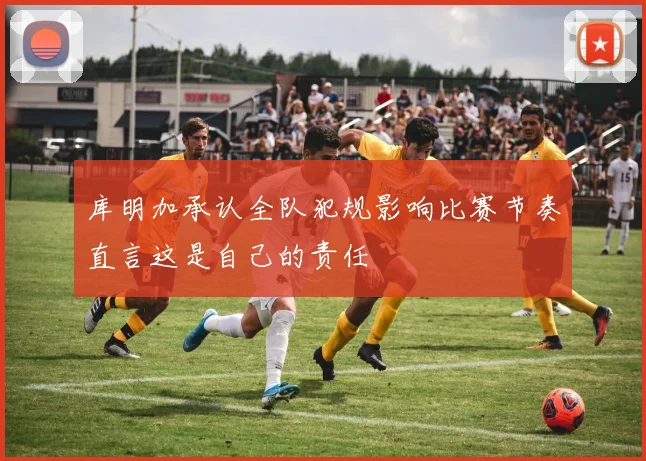 库明加承认全队犯规影响比赛节奏直言这是自己的责任