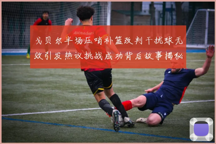 戈贝尔半场压哨补篮改判干扰球无效引发热议挑战成功背后故事揭秘