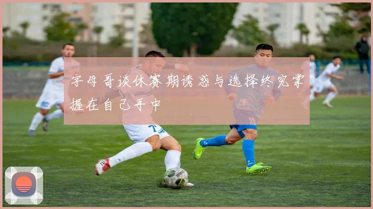 字母哥谈休赛期诱惑与选择终究掌握在自己手中