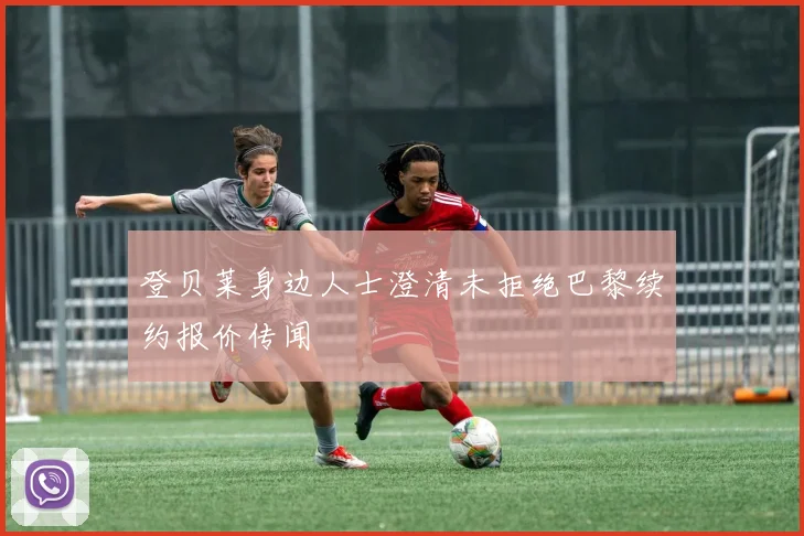 登贝莱身边人士澄清未拒绝巴黎续约报价传闻