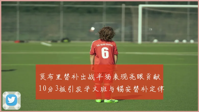 莫布里替补出战半场表现亮眼贡献10分3板引发学文班与锡安替补定律探讨