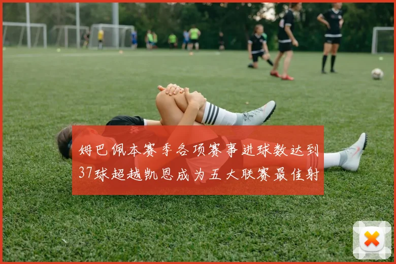 姆巴佩本赛季各项赛事进球数达到37球超越凯恩成为五大联赛最佳射手